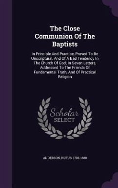 The Close Communion Of The Baptists: In Principle And Practice, Proved To Be Unscriptural, And Of A Bad Tendency In The Church Of God; In Seven Letter - Anderson, Rufus