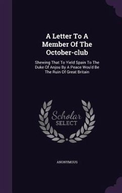 A Letter To A Member Of The October-club: Shewing That To Yield Spain To The Duke Of Anjou By A Peace Wou'd Be The Ruin Of Great Britain - Anonymous