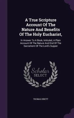 A True Scripture Account Of The Nature And Benefits Of The Holy Eucharist,: In Answer To A Book, Intituled, A Plain Account Of The Nature And End Of T - Brett, Thomas