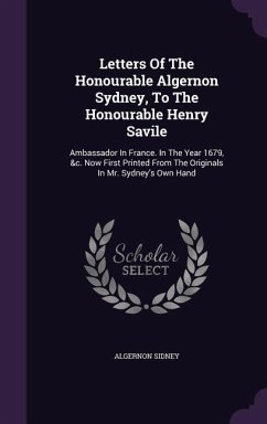 Letters Of The Honourable Algernon Sydney, To The Honourable Henry Savile: Ambassador In France. In The Year 1679, &c. Now First Printed From The Orig - Sidney, Algernon