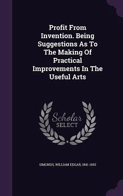 Profit From Invention. Being Suggestions As To The Making Of Practical Improvements In The Useful Arts