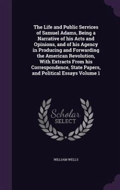 The Life and Public Services of Samuel Adams, Being a Narrative of his Acts and Opinions, and of his Agency in Producing and Forwarding the American Revolution, With Extracts From his Correspondence, State Papers, and Political Essays Volume 1 - Wells, William
