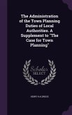 The Administration of the Town Planning Duties of Local Authorities. A Supplement to &quote;The Case for Town Planning&quote;