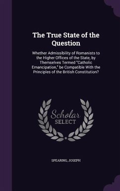 The True State of the Question: Whether Admissibility of Romanists to the Higher Offices of the State, by Themselves Termed Catholic Emancipation, be - Spearing, Joseph