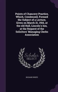 Points of Chancery Practice, Which, Condensed, Formed the Subject of a Lecture, Given on March 21, 1916, at the old Hall, Lincoln's Inn, at the Reques - White, Richard