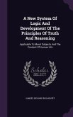 A New System Of Logic And Development Of The Principles Of Truth And Reasoning: Applicable To Moral Subjects And The Conduct Of Human Life