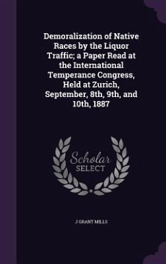 Demoralization of Native Races by the Liquor Traffic; a Paper Read at the International Temperance Congress, Held at Zurich, September, 8th, 9th, and - Mills, J. Grant