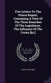 Five Letters To The Prince Regent, Containing A View Of The Three Branches Of The Legislature, The Influence Of The Crown [&c.]