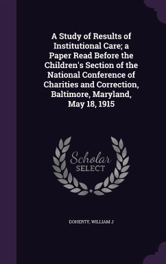 A Study of Results of Institutional Care; a Paper Read Before the Children's Section of the National Conference of Charities and Correction, Baltimore, Maryland, May 18, 1915 - Doherty, William J