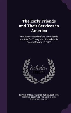 The Early Friends and Their Services in America: An Address Read Before The Friends' Institute for Young Men, Philadelphia, Second Month 15, 1883 - Levick, James J.