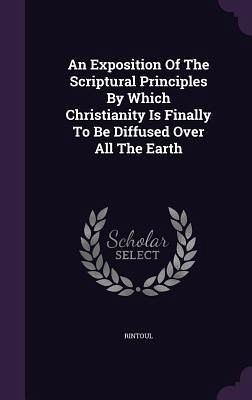 An Exposition Of The Scriptural Principles By Which Christianity Is Finally To Be Diffused Over All The Earth An Exposition Of The Scriptural Principles By Which Christianity Is Finally To Be Diffused Over All The Earth