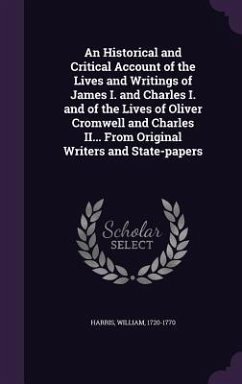 An Historical and Critical Account of the Lives and Writings of James I. and Charles I. and of the Lives of Oliver Cromwell and Charles II... From Ori - Harris, William