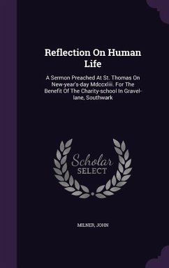 Reflection On Human Life: A Sermon Preached At St. Thomas On New-year's-day Mdccxliii. For The Benefit Of The Charity-school In Gravel-lane, Sou - John, Milner