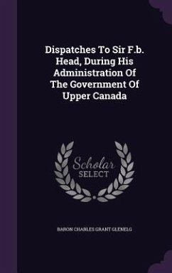 Dispatches To Sir F.b. Head, During His Administration Of The Government Of Upper Canada