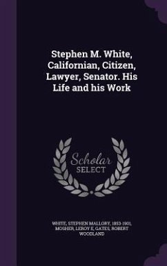 Stephen M. White, Californian, Citizen, Lawyer, Senator. His Life and his Work - White, Stephen Mallory; Mosher, Leroy E.; Gates, Robert Woodland