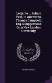 Letter to ... Robert Peel, in Answer to Thomas Campbell, Esq.'s Suggestions On a New London University