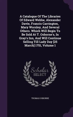 Cover A Catalogue Of The Libraries Of Edward Webbe, Alexander Davie, Francis Carrington, Mary Worsley, And Several Others. Which Will Begin To Be Sold At T. Osborne's, In Gray's Inn, And Will Continue Selling Till Lady Day [25 March] 1751, Volume 1