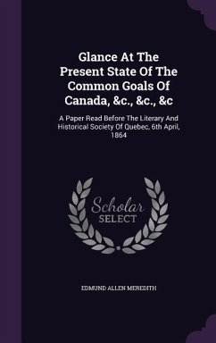 Glance At The Present State Of The Common Goals Of Canada, &c., &c., &c: A Paper Read Before The Literary And Historical Society Of Quebec, 6th April, - Meredith, Edmund Allen