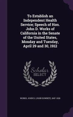 To Establish an Independent Health Service; Speech of Hon. John D. Works of California in the Senate of the United States, Monday and Tuesday, April 29 and 30, 1912 - Works, John D