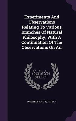Experiments And Observations Relating To Various Branches Of Natural Philosophy, With A Continuation Of The Observations On Air Experiments And Observations Relating To Various Branches Of Natural Philosophy, With A Continuation Of The Observations On Air