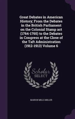 Great Debates in American History; From the Debates in the British Parliament on the Colonial Stamp act (1764-1765) to the Debates in Congress at the Close of the Taft Administration (1912-1913) Volume 6 - Miller, Marion Mills