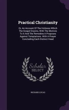 Practical Christianity: Or, An Account Of The Holiness Which The Gospel Enjoins, With The Motives To It And The Remedies It Proposes Against T - Lucas, Richard