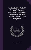 'to Be, Or Not To Be?' Or, Man's Present And Future Condition Considered, By The Author Of 'the Triple Judgment'