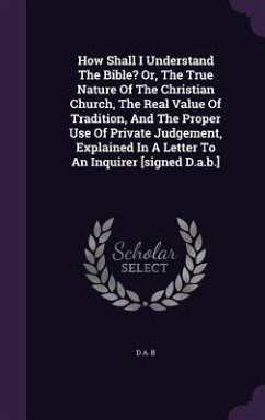 How Shall I Understand The Bible? Or, The True Nature Of The Christian Church, The Real Value Of Tradition, And The Proper Use Of Private Judgement, Explained In A Letter To An Inquirer [signed D.a.b.] - B, D A