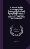 A Memoir On The Treatment Of The Epidemic Cholera Read Before The Members Of The French Academy Of Sciences, With Their Report Thereon