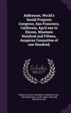 Addresses, World's Social Progress Congress, San Francisco, California, April one to Eleven, Nineteen Hundred and Fifteen, Auspices Committee of one Hundred; - Bell, William Melvin
