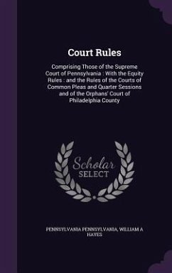 Court Rules: Comprising Those of the Supreme Court of Pennsylvania: With the Equity Rules: and the Rules of the Courts of Common Pl - Pennsylvania, Pennsylvania; Hayes, William A.