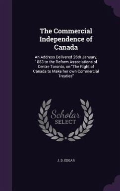 The Commercial Independence of Canada: An Address Delivered 26th January, 1883 to the Reform Associations of Centre Toronto, on The Right of Canada to - Edgar, J. D.