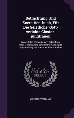 Betrachtung Und Exercitien-buch, Für Die Geistliche, Gott-verlobte Closter-jungfrauen: Wann Selbe Wollen Lernen Betrachten, Oder Ein Geistliche Einöde - Fesenmayr, Wilhelm