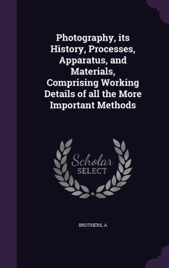 Photography, its History, Processes, Apparatus, and Materials, Comprising Working Details of all the More Important Methods - Brothers, A.