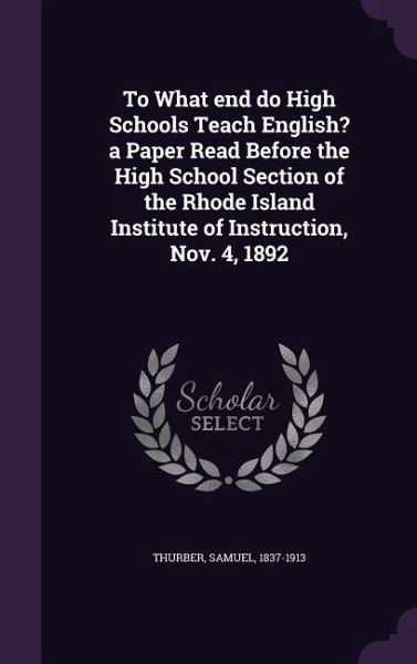 To What end do High Schools Teach English? a Paper Read Before the High School Section of the Rhode Island Institute of Instruction, Nov. 4, 1892 To What end do High Schools Teach English? a Paper Read Before the High School Section of the Rhode Island Institute of Instruction, Nov. 4, 1892