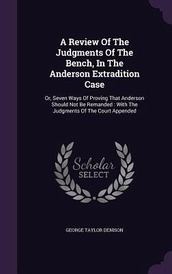 A Review Of The Judgments Of The Bench, In The Anderson Extradition Case: Or, Seven Ways Of Proving That Anderson Should Not Be Remanded: With The Jud - Denison, George Taylor