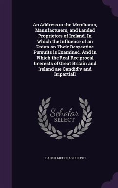 An Address to the Merchants, Manufacturers, and Landed Proprietors of Ireland. In Which the Influence of an Union on Their Respective Pursuits is Examined. And in Which the Real Reciprocal Interests of Great Britain and Ireland are Candidly and Impartiall - Leader, Nicholas Philpot