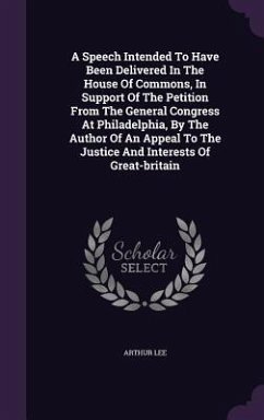 A Speech Intended To Have Been Delivered In The House Of Commons, In Support Of The Petition From The General Congress At Philadelphia, By The Author Of An Appeal To The Justice And Interests Of Great-britain - Lee, Arthur