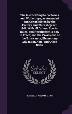 The law Relating to Factories and Workshops, as Amended and Consolidated by the Factory and Workshop act, 1901. With all Orders, Special Rules, and Requirements now in Force; and the Provisions of the Truck Acts, Elementary Education Acts, and Other Statu - Bowstead, William