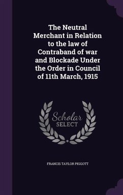 The Neutral Merchant in Relation to the law of Contraband of war and Blockade Under the Order in Council of 11th March, 1915 - Piggott, Francis Taylor