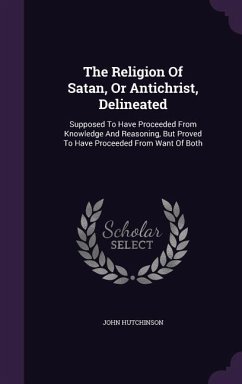 The Religion Of Satan, Or Antichrist, Delineated: Supposed To Have Proceeded From Knowledge And Reasoning, But Proved To Have Proceeded From Want Of B - Hutchinson, John