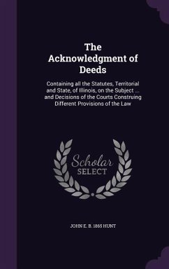 The Acknowledgment of Deeds: Containing all the Statutes, Territorial and State, of Illinois, on the Subject ... and Decisions of the Courts Constr - Hunt, John E. B.