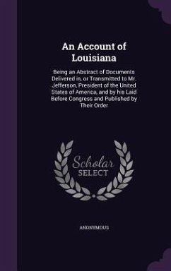 An Account of Louisiana: Being an Abstract of Documents Delivered in, or Transmitted to Mr. Jefferson, President of the United States of Americ - Anonymous