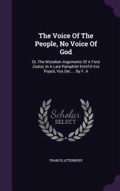 The Voice Of The People, No Voice Of God: Or, The Mistaken Arguments Of A Fiery Zealot, In A Late Pamphlet Entitl'd Vox Populi, Vox Dei, ... By F. A - Atterbury, Francis