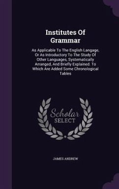 Institutes Of Grammar: As Applicable To The English Langage, Or As Introductory To The Study Of Other Languages, Systematically Arranged, And - Andrew, James