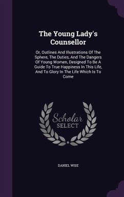 The Young Lady's Counsellor: Or, Outlines And Illustrations Of The Sphere, The Duties, And The Dangers Of Young Women, Designed To Be A Guide To Tr - Wise, Daniel