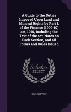 A Guide to the Duties Imposed Upon Land and Mineral Rights by Part I. of the Finance (1909-10) act, 1910, Including the Text of the act, Notes on Each - Boas, Walter P.