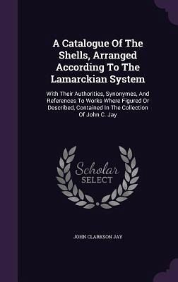 A Catalogue Of The Shells, Arranged According To The Lamarckian System: With Their Authorities, Synonymes, And References To Works Where Figured Or De A Catalogue Of The Shells, Arranged According To The Lamarckian System: With Their Authorities, Synonymes, And References To Works Where Figured Or De