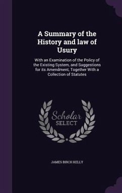 A Summary of the History and law of Usury: With an Examination of the Policy of the Existing System, and Suggestions for its Amendment, Together With - Kelly, James Birch