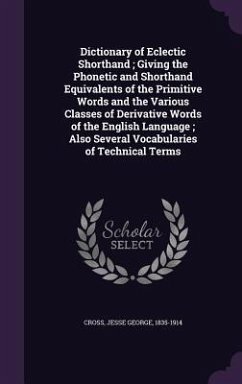 Dictionary of Eclectic Shorthand; Giving the Phonetic and Shorthand Equivalents of the Primitive Words and the Various Classes of Derivative Words of - Cross, Jesse George